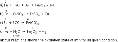 straight a right parenthesis stack space Fe with 0 on top space plus straight H subscript 2 straight O space plus straight O subscript 2 space rightwards arrow space stack Fe subscript 2 straight O subscript 3 with III on top. xH subscript 2 straight O
straight b right parenthesis space Fe with 0 on top space plus CuSO subscript 4 space rightwards arrow stack space FeSO subscript 4 with II on top space plus Cu
straight c right parenthesis stack space Fe with 0 on top space plus 5 CO space rightwards arrow space Fe with 0 on top left parenthesis CO right parenthesis subscript 5
straight d right parenthesis stack space Fe with 0 on top space plus stack straight H subscript 2 straight O with steam below space rightwards arrow space stack Fe subscript 2 straight O subscript 3 with III on top space plus straight H subscript 2
above space reactions space shows space the space oxdiation space state space of space iron space for space all space given space condition.