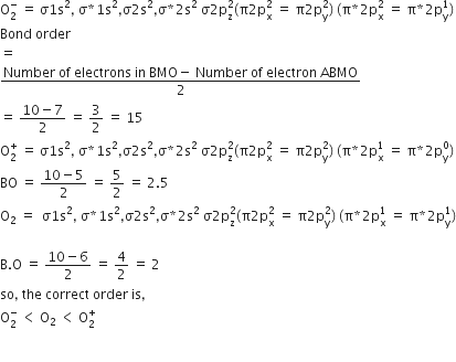 straight O subscript 2 superscript minus space equals space straight sigma 1 straight s squared comma space straight sigma asterisk times 1 straight s squared comma straight sigma 2 straight s squared comma straight sigma asterisk times 2 straight s squared space straight sigma 2 straight p subscript straight z superscript 2 left parenthesis straight pi 2 straight p subscript straight x superscript 2 space equals space straight pi 2 straight p subscript straight y superscript 2 right parenthesis space left parenthesis straight pi asterisk times 2 straight p subscript straight x superscript 2 space equals space straight pi asterisk times 2 straight p subscript straight y superscript 1 right parenthesis
Bond space order
equals
fraction numerator Number space of space electrons space in space BMO minus space Number space of space electron space ABMO over denominator 2 end fraction
equals space fraction numerator 10 minus 7 over denominator 2 end fraction space equals space 3 over 2 space equals space 15
straight O subscript 2 superscript plus space equals space straight sigma 1 straight s squared comma space straight sigma asterisk times 1 straight s squared comma straight sigma 2 straight s squared comma straight sigma asterisk times 2 straight s squared space straight sigma 2 straight p subscript straight z superscript 2 left parenthesis straight pi 2 straight p subscript straight x superscript 2 space equals space straight pi 2 straight p subscript straight y superscript 2 right parenthesis space left parenthesis straight pi asterisk times 2 straight p subscript straight x superscript 1 space equals space straight pi asterisk times 2 straight p subscript straight y superscript 0 right parenthesis
BO space equals space fraction numerator 10 minus 5 over denominator 2 end fraction space equals space 5 over 2 space equals space 2.5
straight O subscript 2 space equals space space straight sigma 1 straight s squared comma space straight sigma asterisk times 1 straight s squared comma straight sigma 2 straight s squared comma straight sigma asterisk times 2 straight s squared space straight sigma 2 straight p subscript straight z superscript 2 left parenthesis straight pi 2 straight p subscript straight x superscript 2 space equals space straight pi 2 straight p subscript straight y superscript 2 right parenthesis space left parenthesis straight pi asterisk times 2 straight p subscript straight x superscript 1 space equals space straight pi asterisk times 2 straight p subscript straight y superscript 1 right parenthesis

straight B. straight O space equals space fraction numerator 10 minus 6 over denominator 2 end fraction space equals space 4 over 2 space equals space 2
so comma space the space correct space order space is comma
straight O subscript 2 superscript minus space less than space straight O subscript 2 space less than space straight O subscript 2 superscript plus

