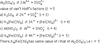 Al subscript 2 left parenthesis SO subscript 4 right parenthesis subscript 3 space rightwards harpoon over leftwards harpoon 2 Al to the power of 3 plus end exponent space plus 3 SO subscript 4 superscript 2 minus end superscript
value space of space van apostrophe straight t space Hoff apostrophe straight s space factore space left parenthesis straight i right parenthesis space equals 5
straight a right parenthesis space straight K subscript 2 SO subscript 4 space rightwards harpoon over leftwards harpoon 2 straight K to the power of plus space plus SO subscript 4 superscript 2 minus end superscript space left parenthesis straight i equals 3 right parenthesis
straight b right parenthesis space straight K subscript 3 left square bracket Fe left parenthesis CN right parenthesis subscript 6 right square bracket space rightwards harpoon over leftwards harpoon 3 straight K to the power of plus space plus left square bracket Fe left parenthesis CN right parenthesis subscript 6 right square bracket to the power of 3 minus end exponent space space space left parenthesis straight i equals 4 right parenthesis
straight c right parenthesis space Al left parenthesis NO subscript 3 right parenthesis subscript 3 space rightwards harpoon over leftwards harpoon space Al to the power of 3 plus end exponent space plus 3 NO subscript 3 superscript minus space space space left parenthesis straight i equals 4 right parenthesis
straight d right parenthesis space straight K subscript 4 left square bracket Fe left parenthesis CN right parenthesis subscript 6 right square bracket space rightwards harpoon over leftwards harpoon 4 straight K to the power of plus space plus left square bracket Fe left parenthesis CN right parenthesis subscript 6 right square bracket to the power of 3 minus end exponent space left parenthesis straight i equals space 5 right parenthesis
There comma straight K subscript 4 left square bracket Fe left parenthesis CN right parenthesis subscript 6 has space same space value space of space straight i space that space of space Al subscript 2 left parenthesis SO subscript 4 right parenthesis subscript 3 space straight i. straight e space straight i space equals space 5 space
