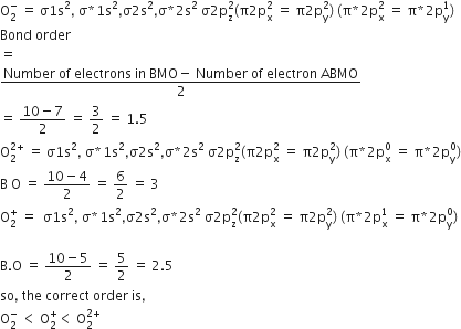 straight O subscript 2 superscript minus space equals space straight sigma 1 straight s squared comma space straight sigma asterisk times 1 straight s squared comma straight sigma 2 straight s squared comma straight sigma asterisk times 2 straight s squared space straight sigma 2 straight p subscript straight z superscript 2 left parenthesis straight pi 2 straight p subscript straight x superscript 2 space equals space straight pi 2 straight p subscript straight y superscript 2 right parenthesis space left parenthesis straight pi asterisk times 2 straight p subscript straight x superscript 2 space equals space straight pi asterisk times 2 straight p subscript straight y superscript 1 right parenthesis
Bond space order
equals
fraction numerator Number space of space electrons space in space BMO minus space Number space of space electron space ABMO over denominator 2 end fraction
equals space fraction numerator 10 minus 7 over denominator 2 end fraction space equals space 3 over 2 space equals space 1.5
straight O subscript 2 superscript 2 plus end superscript space equals space straight sigma 1 straight s squared comma space straight sigma asterisk times 1 straight s squared comma straight sigma 2 straight s squared comma straight sigma asterisk times 2 straight s squared space straight sigma 2 straight p subscript straight z superscript 2 left parenthesis straight pi 2 straight p subscript straight x superscript 2 space equals space straight pi 2 straight p subscript straight y superscript 2 right parenthesis space left parenthesis straight pi asterisk times 2 straight p subscript straight x superscript 0 space equals space straight pi asterisk times 2 straight p subscript straight y superscript 0 right parenthesis
straight B space straight O space equals space fraction numerator 10 minus 4 over denominator 2 end fraction space equals space 6 over 2 space equals space 3
straight O subscript 2 superscript plus space equals space space straight sigma 1 straight s squared comma space straight sigma asterisk times 1 straight s squared comma straight sigma 2 straight s squared comma straight sigma asterisk times 2 straight s squared space straight sigma 2 straight p subscript straight z superscript 2 left parenthesis straight pi 2 straight p subscript straight x superscript 2 space equals space straight pi 2 straight p subscript straight y superscript 2 right parenthesis space left parenthesis straight pi asterisk times 2 straight p subscript straight x superscript 1 space equals space straight pi asterisk times 2 straight p subscript straight y superscript 0 right parenthesis

straight B. straight O space equals space fraction numerator 10 minus 5 over denominator 2 end fraction space equals space 5 over 2 space equals space 2.5
so comma space the space correct space order space is comma
straight O subscript 2 superscript minus space less than space straight O subscript 2 superscript plus less than space straight O subscript 2 superscript 2 plus end superscript