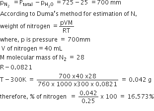 straight p subscript straight N subscript 2 space end subscript space equals straight P subscript total space minus straight p subscript straight H subscript 2 straight O end subscript space equals 725 minus 25 space equals 700 space mm
According space to space Duma apostrophe straight s space method space for space estimation space of space straight N comma
weight space of space nitrogen space equals pVM over RT
where comma space straight p space is space pressure space equals space 700 mm
space straight V space of space nitrogen equals 40 space mL
straight M space molecular space mass space of space straight N subscript 2 space equals space 28
straight R minus 0.0821
straight T minus 300 straight K space equals space fraction numerator 700 space straight x 40 space straight x 28 over denominator 760 space straight x space 1000 space straight x 300 space straight x space 0.0821 end fraction space equals space 0.042 space straight g
therefore comma space percent sign space of space nitrogen space space equals space fraction numerator 0.042 over denominator 0.25 end fraction space straight x space 100 space equals space 16.573 percent sign
