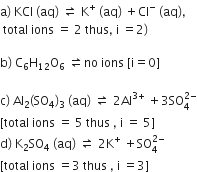 straight a right parenthesis space KCl space left parenthesis aq right parenthesis space rightwards harpoon over leftwards harpoon space straight K to the power of plus space left parenthesis aq right parenthesis space plus Cl to the power of minus space left parenthesis aq right parenthesis comma
space total space ions space equals space 2 space thus comma space straight i space equals 2 right parenthesis

straight b right parenthesis space straight C subscript 6 straight H subscript 12 straight O subscript 6 space rightwards harpoon over leftwards harpoon no space ions space left square bracket straight i equals 0 right square bracket

straight c right parenthesis space Al subscript 2 left parenthesis SO subscript 4 right parenthesis subscript 3 space left parenthesis aq right parenthesis space rightwards harpoon over leftwards harpoon space 2 Al to the power of 3 plus end exponent space plus 3 SO subscript 4 superscript 2 minus end superscript
left square bracket total space ions space equals space 5 space thus space comma space straight i space equals space 5 right square bracket
straight d right parenthesis space straight K subscript 2 SO subscript 4 space left parenthesis aq right parenthesis space rightwards harpoon over leftwards harpoon space 2 straight K to the power of plus space plus SO subscript 4 superscript 2 minus end superscript
left square bracket total space ions space equals 3 space thus space comma space straight i space equals 3 right square bracket