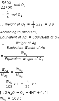 5600 over 22400 space m o l space O subscript 2
space equals space 1 fourth space m o l space O subscript 2
therefore space W e i g h t space o f space O subscript 2 space equals space 1 fourth space x 32 space equals space 8 space g
A c c o r d i n g space t o space p r o b l e m comma
E q u i v a l e n t space o f space A g space equals space E q u i v a l e n t space o f space O subscript 2
space equals space fraction numerator W e i g h t space o f space A g over denominator E q u i v a l e n t space W e i g h t space o f space A g end fraction
equals fraction numerator W subscript O subscript 2 end subscript over denominator E q u i v a l e n t space w e i g h t space o f space O subscript 2 end fraction

fraction numerator W subscript A g end subscript over denominator M subscript A g end subscript space end fraction space equals space W subscript O subscript 2 end subscript over M subscript O subscript 2 end subscript
therefore space W subscript A g end subscript over 108 x space 1 space equals space 8 over 32 space x space 4
left square bracket therefore 2 H subscript 2 O space rightwards arrow straight O subscript 2 space plus 4 straight H to the power of plus space plus 4 straight e to the power of minus right square bracket
straight W subscript Ag space equals space 108 space straight g
