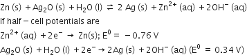 Zn space left parenthesis straight s right parenthesis space plus Ag subscript 2 straight O space left parenthesis straight s right parenthesis space plus straight H subscript 2 straight O space left parenthesis straight l right parenthesis space rightwards harpoon over leftwards harpoon space 2 space Ag space left parenthesis straight s right parenthesis space plus Zn to the power of 2 plus end exponent space left parenthesis aq right parenthesis space plus 2 OH to the power of minus space left parenthesis aq right parenthesis
If space half minus cell space potentials space are
Zn to the power of 2 plus end exponent space left parenthesis aq right parenthesis space plus 2 straight e to the power of minus space rightwards arrow space Zn left parenthesis straight s right parenthesis semicolon space straight E to the power of 0 equals space minus 0.76 space straight V
Ag subscript 2 straight O space left parenthesis straight s right parenthesis space plus straight H subscript 2 straight O space left parenthesis straight l right parenthesis space plus 2 straight e to the power of minus rightwards arrow 2 Ag space left parenthesis straight s right parenthesis space plus 2 OH to the power of minus space left parenthesis aq right parenthesis space left parenthesis straight E to the power of 0 space equals space 0.34 space straight V right parenthesis