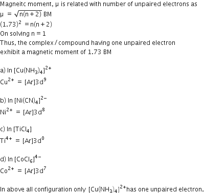 Magneitc space moment comma space straight mu space is space related space with space number space of space unpaired space electrons space as
straight mu space equals space square root of straight n left parenthesis straight n plus 2 right parenthesis end root space BM
left parenthesis 1.73 right parenthesis to the power of 2 space end exponent equals straight n left parenthesis straight n plus 2 right parenthesis
On space solving space straight n equals 1
Thus comma space the space complex divided by compound space having space one space unpaired space electron
exhibit space straight a space magnetic space moment space of space 1.73 space BM

straight a right parenthesis space In space left square bracket Cu left parenthesis NH subscript 3 right parenthesis subscript 4 right square bracket to the power of 2 plus end exponent
Cu to the power of 2 plus end exponent space equals space left square bracket Ar right square bracket 3 straight d to the power of 9

straight b right parenthesis space In space left square bracket Ni left parenthesis CN right parenthesis subscript 4 right square bracket to the power of 2 minus end exponent
Ni to the power of 2 plus end exponent space equals space left square bracket Ar right square bracket 3 straight d to the power of 8

straight c right parenthesis space In space left square bracket TiCl subscript 4 right square bracket
Ti to the power of 4 plus end exponent space equals space left square bracket Ar right square bracket 3 straight d to the power of 0

straight d right parenthesis space In space left square bracket CoCl subscript 6 right square bracket to the power of 4 minus end exponent
Co to the power of 2 plus end exponent space equals space left square bracket Ar right square bracket 3 straight d to the power of 7

In space above space all space configuration space only space space left square bracket Cu left parenthesis NH subscript 3 right parenthesis subscript 4 right square bracket to the power of 2 plus end exponent has space one space unpaired space electron.