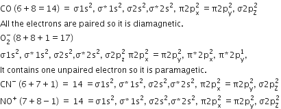 CO space left parenthesis 6 plus 8 equals 14 right parenthesis space equals space straight sigma 1 straight s squared comma space straight sigma asterisk times 1 straight s squared comma space straight sigma 2 straight s squared comma straight sigma asterisk times 2 straight s squared comma space straight pi 2 straight p subscript straight x superscript 2 space equals straight pi 2 straight p subscript straight y superscript 2 comma space straight sigma 2 straight p subscript straight Z superscript 2 space
All space the space electrons space are space paired space so space it space is space diamagnetic.
straight O subscript 2 superscript minus space left parenthesis 8 plus 8 plus 1 equals 17 right parenthesis
straight sigma 1 straight s squared comma space straight sigma asterisk times 1 straight s squared comma space straight sigma 2 straight s squared comma straight sigma asterisk times 2 straight s squared comma space straight sigma 2 straight p subscript straight z superscript 2 space straight pi 2 straight p subscript straight x superscript 2 space equals straight pi 2 straight p subscript straight y superscript 2 comma space straight pi asterisk times 2 straight p subscript straight x superscript 2 comma space straight pi asterisk times 2 straight p subscript straight y superscript 1 comma
It space contains space one space unpaired space electron space so space it space is space paramagetic.
CN to the power of minus space left parenthesis 6 plus 7 plus 1 right parenthesis space equals space 14 space equals straight sigma 1 straight s squared comma space straight sigma asterisk times 1 straight s squared comma space straight sigma 2 straight s squared comma straight sigma asterisk times 2 straight s squared comma space straight pi 2 straight p subscript straight x superscript 2 space equals straight pi 2 straight p subscript straight y superscript 2 comma space straight sigma 2 straight p subscript straight Z superscript 2 space
NO to the power of plus space left parenthesis 7 plus 8 minus 1 right parenthesis space equals space 14 space equals straight sigma 1 straight s squared comma space straight sigma asterisk times 1 straight s squared comma space straight sigma 2 straight s squared comma straight sigma asterisk times 2 straight s squared comma space straight pi 2 straight p subscript straight x superscript 2 space equals straight pi 2 straight p subscript straight y superscript 2 comma space straight sigma 2 straight p subscript straight Z superscript 2