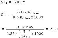 increment straight T subscript straight f space equals space straight i space straight x space straight K subscript straight f space. straight m

space Or space straight i space equals space fraction numerator increment straight T subscript straight f space straight x space straight W subscript solvent over denominator straight K subscript straight f space straight x space straight n subscript solute space straight x space 1000 end fraction

space equals space fraction numerator 3.82 space straight x space 45 over denominator 1.86 space straight x space open parentheses begin display style 5 over 142 end style close parentheses space straight x space 1000 end fraction space equals space 2.63
