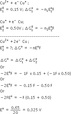 Cu to the power of 2 plus end exponent space plus space straight e to the power of minus space Cu to the power of plus space semicolon
straight E subscript 1 superscript 0 space equals space 0.15 space straight V semicolon space increment straight G subscript 1 superscript straight o space space equals space minus straight n subscript 1 straight E subscript 1 superscript straight o straight F

Cu to the power of plus space plus straight e to the power of minus space space Cu semicolon
straight E subscript 2 superscript 0 space equals space 0.50 straight V space semicolon space increment straight G subscript 1 superscript 0 space equals space minus space straight n subscript 2 straight E subscript 2 superscript straight o straight F
________________________________
Cu to the power of 2 plus end exponent space plus 2 straight e to the power of minus space space Cu space semicolon
straight E subscript 2 superscript straight o space equals space ? semicolon space increment straight G to the power of straight o space equals space minus nE to the power of straight o straight F

increment straight G to the power of straight o space equals space increment straight G subscript 1 superscript straight o space plus increment straight G subscript 2 superscript straight o
Or space
minus 2 straight E to the power of straight o straight F space equals space minus space 1 straight F space space straight x space 0.15 space plus space left parenthesis negative 1 straight F space straight x space 0.50 right parenthesis
Or
minus 2 straight E to the power of straight o straight F space equals space minus space 0.15 space straight F space minus space 0.50 space straight F
Or
minus 2 FE to the power of straight o space equals space minus straight F space left parenthesis 0.15 space plus space 0.50 right parenthesis

straight E to the power of straight o space equals space fraction numerator 0.65 over denominator 20 end fraction space equals space 0.325 space straight V