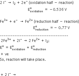 2 space straight I to the power of minus space rightwards arrow space straight I subscript 2 space plus space 2 straight e to the power of minus space left parenthesis oxidation space half space minus space reaction right parenthesis
space space space space space space space space space space space space space space space space space space space space space space space space space space space space space space space straight E subscript oxidation superscript straight o space equals space minus 0.536 space straight V

Fe to the power of 3 plus end exponent space plus space straight e to the power of minus space space rightwards arrow space Fe to the power of 2 plus end exponent space left parenthesis reduction space half space minus space reaction right parenthesis
space space space space space space space space space space space space space space space space space space space space space space space space space space space space space space space space space space space space space straight E subscript reduction superscript straight o space equals negative space 0.77 space straight V
______________________________________
space 2 Fe to the power of 3 plus end exponent space plus space 2 straight I to the power of minus space rightwards arrow space 2 space Fe to the power of 2 plus end exponent space plus space straight I subscript 2 semicolon
straight E to the power of straight o space equals space straight E subscript oxidation superscript straight o space plus space straight E subscript reduction superscript straight o
plus space ve
So comma space reaction space will space take space place.


plus space 2 space straight I to the power of minus space rightwards arrow space