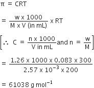 straight pi space equals space CRT

equals space fraction numerator straight w space straight x space 1000 over denominator straight M space straight x space straight V space left parenthesis in space mL right parenthesis end fraction space straight x space RT

open square brackets therefore space space straight C space equals space fraction numerator straight n space straight x space 1000 over denominator straight V space in space mL end fraction and space straight n space equals space straight w over straight M close square brackets

equals space fraction numerator 1.26 space straight x space 1000 space straight x space 0.083 space straight x space 300 over denominator 2.57 space straight x space 10 to the power of negative 3 end exponent space straight x space 200 end fraction

equals space 61038 space straight g space mol to the power of negative 1 end exponent