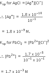 straight K subscript sp space for space AgCl space equals left square bracket Ag to the power of plus right square bracket left square bracket Cl to the power of minus right square bracket

therefore space left square bracket Ag to the power of plus right square bracket space equals space fraction numerator 1.8 space straight x space 10 to the power of negative 10 end exponent over denominator 10 to the power of negative 1 end exponent end fraction

space equals space 1.8 space straight x space 10 to the power of negative 9 end exponent space straight M.

straight K subscript sp space for space PbCl subscript 2 space equals space left square bracket Pb to the power of 2 plus end exponent right square bracket left square bracket Cl to the power of minus right square bracket squared

therefore space left square bracket Pb to the power of 2 plus end exponent right square bracket space equals space fraction numerator 1.7 space straight x space 10 to the power of negative 5 end exponent over denominator 10 to the power of negative 1 end exponent space straight x space 10 to the power of negative 1 end exponent end fraction
space
equals space 1.7 space straight x space 10 to the power of negative 3 end exponent space straight M