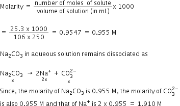 Molarity space equals space fraction numerator number space of space moles space space of space solute over denominator volume space of space solution space left parenthesis in space mL right parenthesis end fraction straight x space 1000
space
equals space fraction numerator 25.3 space straight x space 1000 over denominator 106 space straight x space 250 end fraction space equals space 0.9547 space equals space 0.955 space straight M
Na subscript 2 CO subscript 3 space in space aqueous space solution space remains space dissociated space as
stack Na subscript 2 CO subscript 3 space space with straight x below rightwards arrow space stack 2 Na to the power of plus space with 2 straight x below plus space stack CO subscript 3 superscript 2 minus end superscript with straight x below
Since comma space the space molarity space of space Na subscript 2 CO subscript 3 space is space 0.955 space straight M comma space the space molarity space of space CO subscript 3 superscript 2 minus end superscript space
is space also space 0.955 space straight M space and space that space of space Na to the power of plus space is space 2 space straight x space 0.955 space equals space 1.910 space straight M