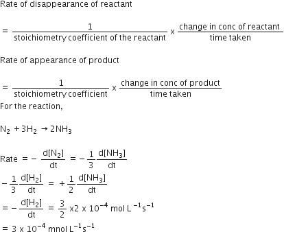 Rate space of space disappearance space of space reactant space

equals space fraction numerator 1 over denominator stoichiometry space coefficient space of space the space reactant end fraction space straight x space fraction numerator change space in space conc space of space reactant space over denominator time space taken end fraction

Rate space of space appearance space of space product

equals space fraction numerator 1 over denominator stoichiometry space coefficient end fraction space straight x space fraction numerator change space in space conc space of space product over denominator time space taken end fraction
For space the space reaction comma

straight N subscript 2 space plus 3 straight H subscript 2 space rightwards arrow 2 NH subscript 3

Rate space equals negative space fraction numerator straight d left square bracket straight N subscript 2 right square bracket over denominator dt end fraction space equals negative 1 third fraction numerator straight d left square bracket NH subscript 3 right square bracket over denominator dt end fraction
minus 1 third fraction numerator straight d left square bracket straight H subscript 2 right square bracket over denominator dt end fraction space equals space plus 1 half fraction numerator straight d left square bracket NH subscript 3 right square bracket over denominator dt end fraction
equals negative fraction numerator straight d left square bracket straight H subscript 2 right square bracket over denominator dt end fraction space equals space 3 over 2 space straight x 2 space straight x space 10 to the power of negative 4 end exponent space mol space straight L space to the power of negative 1 end exponent straight s to the power of negative 1 end exponent
equals space 3 space straight x space 10 to the power of negative 4 end exponent space mnol space straight L to the power of negative 1 end exponent straight s to the power of negative 1 end exponent space space