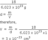 fraction numerator 18 over denominator 6.023 space straight x space 10 to the power of 23 space straight g end fraction
straight d equals space straight m over straight V
therefore comma space
straight V space equals space straight m over straight d space equals space fraction numerator 18 over denominator 6.023 space straight x space 10 to the power of 23 space straight x 1 end fraction
space equals space 3 space straight x space 10 to the power of negative 23 space end exponent space cm cubed