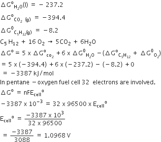 increment straight G to the power of straight o subscript straight H subscript 2 straight O end subscript left parenthesis straight l right parenthesis space equals space minus space 237.2
increment straight G to the power of straight o subscript CO subscript 2 space space left parenthesis straight g right parenthesis space end subscript space equals space minus 394.4
increment straight G to the power of 0 subscript straight C subscript 5 straight H subscript 12 left parenthesis straight g right parenthesis space end subscript space equals space minus 8.2
straight C subscript 5 space straight H subscript 12 space plus space 16 space straight O subscript 2 space rightwards arrow space 5 CO subscript 2 space plus space 6 straight H subscript 2 straight O
increment straight G to the power of straight o equals space 5 space straight x space increment straight G to the power of straight o subscript co subscript 2 end subscript space plus 6 space straight x space increment straight G to the power of 0 subscript straight H subscript 2 straight O end subscript space minus left parenthesis increment straight G to the power of straight o subscript straight C subscript 5 straight H subscript 12 space end subscript plus space increment straight G to the power of 0 subscript straight O subscript 2 end subscript right parenthesis
equals space 5 space straight x space left parenthesis negative 394.4 right parenthesis space plus 6 space straight x space left parenthesis negative 237.2 right parenthesis space minus space left parenthesis negative 8.2 right parenthesis space plus 0
space equals space minus 3387 space kJ divided by mol
In space pentane space minus oxygen space fuel space cell space 32 space space electrons space are space involved.
increment straight G to the power of straight o space equals space nFE subscript cell to the power of straight o
minus 3387 space straight x space 10 to the power of negative 3 end exponent space equals space 32 space straight x space 96500 space straight x space straight E subscript cell to the power of straight o
straight E subscript cell to the power of straight o space equals space fraction numerator negative 3387 space straight x space 10 cubed over denominator 32 space straight x space 96500 end fraction
space equals space fraction numerator negative 3387 over denominator 3088 end fraction space equals space 1.0968 space straight V
