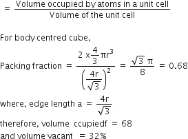 space equals space fraction numerator Volume space occupied space by space atoms space in space straight a space unit space cell over denominator Volume space of space the space unit space cell end fraction

For space body space centred space cube comma space
Packing space fraction space equals space fraction numerator 2 space straight x begin display style 4 over 3 end style πr cubed over denominator open parentheses begin display style fraction numerator 4 straight r over denominator square root of 3 end fraction end style close parentheses squared end fraction space equals space fraction numerator square root of 3 space straight pi over denominator 8 end fraction space equals space 0.68
where comma space edge space length space straight a space equals space fraction numerator 4 straight r over denominator square root of 3 end fraction
therefore comma space volume space space ccupiedf space equals space 68
and space volume space vacant space space equals space 32 percent sign