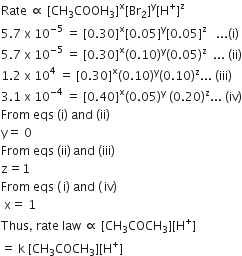 Rate space proportional to space left square bracket CH subscript 3 COOH subscript 3 right square bracket to the power of straight x left square bracket Br subscript 2 right square bracket to the power of straight y left square bracket straight H to the power of plus right square bracket to the power of straight z
5.7 space straight x space 10 to the power of negative 5 end exponent space equals space left square bracket 0.30 right square bracket to the power of straight x left square bracket 0.05 right square bracket to the power of straight y left square bracket 0.05 right square bracket to the power of straight z space space space... left parenthesis straight i right parenthesis
5.7 space straight x space 10 to the power of negative 5 end exponent space equals space left square bracket 0.30 right square bracket to the power of straight x left parenthesis 0.10 right parenthesis to the power of straight y left parenthesis 0.05 right parenthesis to the power of straight z space space... space left parenthesis ii right parenthesis
1.2 space straight x space 10 to the power of 4 space equals space left square bracket 0.30 right square bracket to the power of straight x left parenthesis 0.10 right parenthesis to the power of straight y left parenthesis 0.10 right parenthesis to the power of straight z... space left parenthesis iii right parenthesis
3.1 space straight x space 10 to the power of negative 4 end exponent space equals space left square bracket 0.40 right square bracket to the power of straight x left parenthesis 0.05 right parenthesis to the power of straight y space left parenthesis 0.20 right parenthesis to the power of straight z... space left parenthesis iv right parenthesis
From space eqs space left parenthesis straight i right parenthesis space and space left parenthesis ii right parenthesis space
straight y equals space 0
From space eqs space left parenthesis ii right parenthesis thin space and space left parenthesis iii right parenthesis
straight z equals 1
From space eqs space left parenthesis thin space straight i right parenthesis space and space left parenthesis thin space iv right parenthesis
space straight x equals space 1
Thus comma space rate space law space proportional to space left square bracket CH subscript 3 COCH subscript 3 right square bracket left square bracket straight H to the power of plus right square bracket
equals space straight k space left square bracket CH subscript 3 COCH subscript 3 right square bracket left square bracket straight H to the power of plus right square bracket