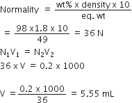 Normality space space equals space fraction numerator wt percent sign space straight x space density space straight x space 10 over denominator eq. space wt end fraction
space equals space fraction numerator 98 space straight x 1.8 space straight x space 10 over denominator 49 end fraction space equals space 36 space straight N
straight N subscript 1 straight V subscript 1 space equals space straight N subscript 2 straight V subscript 2
36 space straight x space straight V space equals space 0.2 space straight x space 1000

straight V space equals fraction numerator 0.2 space straight x space 1000 over denominator 36 end fraction space equals space 5.55 space mL