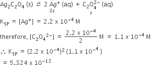 Ag subscript 2 straight C subscript 2 straight O subscript 4 space left parenthesis straight s right parenthesis space rightwards harpoon over leftwards harpoon space stack 2 space Ag to the power of plus with 2 straight s below space left parenthesis aq right parenthesis space plus space stack straight C subscript 2 straight O subscript 4 superscript 2 minus end superscript with straight s below space left parenthesis aq right parenthesis
straight K subscript SP space equals space left square bracket Ag to the power of plus right square bracket space equals space 2.2 space straight x space 10 to the power of negative 4 end exponent space straight M
therefore comma space left square bracket straight C subscript 2 straight O subscript 4 to the power of 2 minus end exponent right square bracket space equals space fraction numerator 2.2 space straight x space 10 to the power of negative 4 end exponent over denominator 2 end fraction space straight M space equals space 1.1 space straight x space 10 to the power of negative 4 end exponent space straight M
therefore space straight K subscript SP space equals space left parenthesis 2.2 space straight x space 10 to the power of negative 4 end exponent right parenthesis squared space left parenthesis 1.1 space straight x space 10 to the power of minus to the power of 4 space right parenthesis
space equals space 5.324 space straight x space 10 to the power of negative 12 end exponent