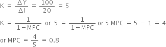 straight K space equals space fraction numerator increment straight Y over denominator increment straight I end fraction space equals space 100 over 20 space equals space 5
straight K space equals space fraction numerator 1 over denominator 1 minus MPC end fraction space space or space space 5 space equals space fraction numerator 1 over denominator 1 minus MPC end fraction space or space 5 space MPC space equals space 5 space minus space 1 space equals space 4
or space MPC space equals space 4 over 5 space equals space 0.8