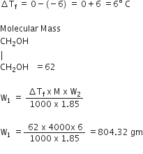 increment straight T subscript straight f space equals space 0 minus left parenthesis negative 6 right parenthesis space equals space 0 plus 6 space equals 6 degree space straight C

Molecular space Mass
CH subscript 2 OH
vertical line
CH subscript 2 OH space space space equals 62

straight W subscript 1 space equals space fraction numerator increment straight T subscript straight f space straight x space straight M space straight x space straight W subscript 2 over denominator 1000 space straight x space 1.85 end fraction

straight W subscript 1 space equals fraction numerator space 62 space straight x space 4000 straight x space 6 over denominator 1000 space straight x space 1.85 end fraction space equals 804.32 space gm
