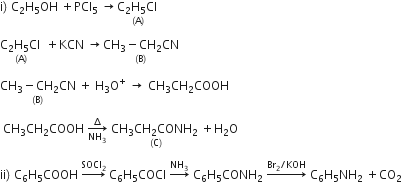 straight i right parenthesis space straight C subscript 2 straight H subscript 5 OH space plus PCl subscript 5 space rightwards arrow stack straight C subscript 2 straight H subscript 5 Cl space with left parenthesis straight A right parenthesis below

stack straight C subscript 2 straight H subscript 5 Cl space with left parenthesis straight A right parenthesis below space plus KCN space rightwards arrow stack CH subscript 3 minus CH subscript 2 CN with left parenthesis straight B right parenthesis below

stack CH subscript 3 minus CH subscript 2 CN with left parenthesis straight B right parenthesis below space plus space straight H subscript 3 straight O to the power of plus space rightwards arrow space CH subscript 3 CH subscript 2 COOH

space CH subscript 3 CH subscript 2 COOH space rightwards arrow from NH subscript 3 to increment of space stack CH subscript 3 CH subscript 2 CONH subscript 2 space with left parenthesis straight C right parenthesis below plus straight H subscript 2 straight O

ii right parenthesis space straight C subscript 6 straight H subscript 5 COOH space rightwards arrow with SOCl subscript 2 on top space straight C subscript 6 straight H subscript 5 COCl space rightwards arrow with NH subscript 3 on top space straight C subscript 6 straight H subscript 5 CONH subscript 2 space rightwards arrow with Br subscript 2 divided by KOH on top space straight C subscript 6 straight H subscript 5 NH subscript 2 space plus CO subscript 2