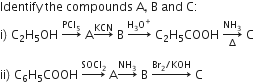 Identify space the space compounds space straight A comma space straight B space and space straight C colon
straight i right parenthesis space straight C subscript 2 straight H subscript 5 OH space rightwards arrow with PCl subscript 5 on top space straight A rightwards arrow with KCN on top space straight B space rightwards arrow with straight H subscript 3 straight O to the power of plus on top space straight C subscript 2 straight H subscript 5 COOH space rightwards arrow from increment to NH subscript 3 of space straight C

ii right parenthesis space straight C subscript 6 straight H subscript 5 COOH space rightwards arrow with SOCl subscript 2 on top space straight A rightwards arrow with NH subscript 3 on top space straight B space rightwards arrow with Br subscript 2 divided by KOH on top space straight C
