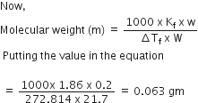 Now comma
Molecular space weight space left parenthesis straight m right parenthesis space equals space fraction numerator 1000 space straight x space straight K subscript straight f space straight x space straight w over denominator increment straight T subscript straight f space straight x space straight W end fraction
space Putting space the space value space in space the space equation

space equals space fraction numerator 1000 straight x space 1.86 space straight x space 0.2 over denominator 272.814 space straight x space 21.7 end fraction space equals space 0.063 space gm