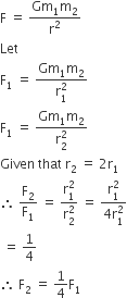 straight F space equals space fraction numerator Gm subscript 1 straight m subscript 2 over denominator straight r squared end fraction
Let space
straight F subscript 1 space equals space fraction numerator Gm subscript 1 straight m subscript 2 over denominator straight r subscript 1 superscript 2 end fraction
straight F subscript 1 space equals space fraction numerator Gm subscript 1 straight m subscript 2 over denominator straight r subscript 2 superscript 2 end fraction
Given space that space straight r subscript 2 space equals space 2 straight r subscript 1
therefore space straight F subscript 2 over straight F subscript 1 space equals space fraction numerator straight r subscript 1 superscript 2 over denominator straight r subscript 2 superscript 2 end fraction space equals space fraction numerator straight r subscript 1 superscript 2 over denominator 4 straight r subscript 1 superscript 2 end fraction
space equals space 1 fourth
therefore space straight F subscript 2 space equals space 1 fourth straight F subscript 1
