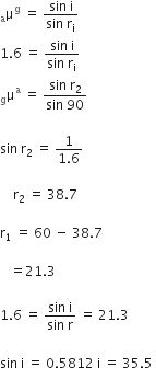 straight mu presubscript straight a superscript straight g space equals space fraction numerator sin space straight i over denominator sin space straight r subscript straight i end fraction
1.6 space equals space fraction numerator sin space straight i over denominator sin space straight r subscript straight i end fraction
straight mu presubscript straight g superscript straight a space equals space fraction numerator sin space straight r subscript 2 over denominator sin space 90 end fraction

sin space straight r subscript 2 space equals space fraction numerator 1 over denominator 1.6 end fraction

space space space space straight r subscript 2 space equals space 38.7

straight r subscript 1 space equals space 60 space minus space 38.7

space space space equals 21.3

1.6 space equals space fraction numerator sin space straight i over denominator sin space straight r end fraction space equals space 21.3 space
space
sin space straight i space equals space 0.5812 space straight i space equals space 35.5 space