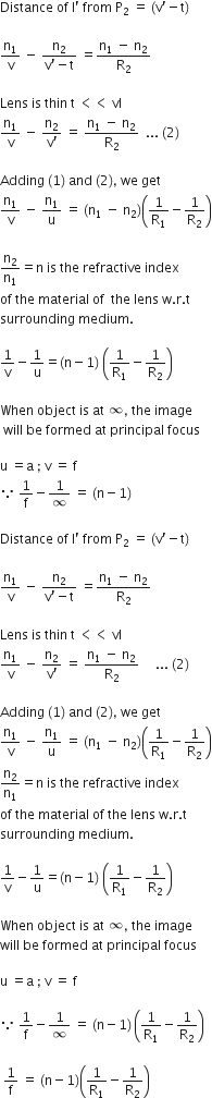 Distance space of space straight I apostrophe space from space straight P subscript 2 space equals space left parenthesis straight v apostrophe minus straight t right parenthesis

straight n subscript 1 over straight v space minus space fraction numerator straight n subscript 2 over denominator straight v apostrophe minus straight t end fraction space equals fraction numerator straight n subscript 1 space minus space straight n subscript 2 over denominator straight R subscript 2 end fraction

Lens space is space thin space straight t space less than less than space vl
straight n subscript 1 over straight v space minus space fraction numerator straight n subscript 2 over denominator straight v apostrophe end fraction space equals space fraction numerator straight n subscript 1 space minus space straight n subscript 2 over denominator straight R subscript 2 end fraction space space... space left parenthesis 2 right parenthesis

Adding space left parenthesis 1 right parenthesis space and space left parenthesis 2 right parenthesis comma space we space get
straight n subscript 1 over straight v space minus space straight n subscript 1 over straight u space equals space left parenthesis straight n subscript 1 space minus space straight n subscript 2 right parenthesis open parentheses 1 over straight R subscript 1 minus 1 over straight R subscript 2 close parentheses

straight n subscript 2 over straight n subscript 1 equals straight n space is space the space refractive space index space
of space the space material space of space space the space lens space straight w. straight r. straight t space
surrounding space medium. space

1 over straight v minus 1 over straight u equals left parenthesis straight n minus 1 right parenthesis space open parentheses 1 over straight R subscript 1 minus 1 over straight R subscript 2 close parentheses

When space object space is space at space infinity comma space the space image
space will space be space formed space at space principal space focus

straight u space equals straight a space semicolon space straight v space equals space straight f
because space 1 over straight f minus 1 over infinity space equals space left parenthesis straight n minus 1 right parenthesis

Distance space of space straight I apostrophe space from space straight P subscript 2 space equals space left parenthesis straight v apostrophe minus straight t right parenthesis

straight n subscript 1 over straight v space minus space fraction numerator straight n subscript 2 over denominator straight v apostrophe minus straight t end fraction space equals fraction numerator straight n subscript 1 space minus space straight n subscript 2 over denominator straight R subscript 2 end fraction

Lens space is space thin space straight t space less than less than space vl
straight n subscript 1 over straight v space minus space fraction numerator straight n subscript 2 over denominator straight v apostrophe end fraction space equals space fraction numerator straight n subscript 1 space minus space straight n subscript 2 over denominator straight R subscript 2 end fraction space space space space space... space left parenthesis 2 right parenthesis

Adding space left parenthesis 1 right parenthesis space and space left parenthesis 2 right parenthesis comma space we space get
straight n subscript 1 over straight v space minus space straight n subscript 1 over straight u space equals space left parenthesis straight n subscript 1 space minus space straight n subscript 2 right parenthesis open parentheses 1 over straight R subscript 1 minus 1 over straight R subscript 2 close parentheses
straight n subscript 2 over straight n subscript 1 equals straight n space is space the space refractive space index space
of space the space material space of space the space lens space straight w. straight r. straight t space
surrounding space medium. space

1 over straight v minus 1 over straight u equals left parenthesis straight n minus 1 right parenthesis space open parentheses 1 over straight R subscript 1 minus 1 over straight R subscript 2 close parentheses

When space object space is space at space infinity comma space the space image space
will space be space formed space at space principal space focus

straight u space equals straight a space semicolon space straight v space equals space straight f

because space 1 over straight f minus 1 over infinity space equals space left parenthesis straight n minus 1 right parenthesis thin space open parentheses 1 over straight R subscript 1 minus 1 over straight R subscript 2 close parentheses

space 1 over straight f space equals space left parenthesis straight n minus 1 right parenthesis open parentheses 1 over straight R subscript 1 minus 1 over straight R subscript 2 close parentheses space