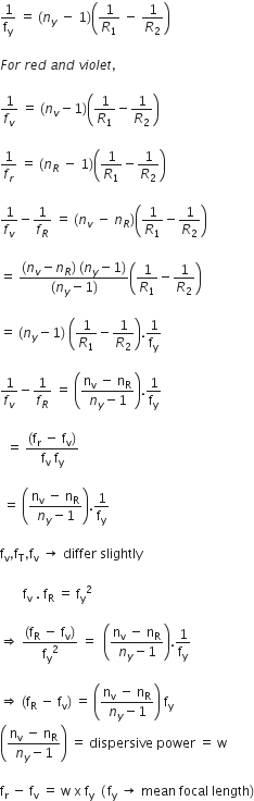 1 over straight f subscript straight y space equals space left parenthesis n subscript y space minus space 1 right parenthesis open parentheses 1 over R subscript 1 space minus space 1 over R subscript 2 close parentheses

F o r space r e d space a n d space v i o l e t comma space

1 over f subscript v space equals space left parenthesis n subscript v minus 1 right parenthesis open parentheses 1 over R subscript 1 minus 1 over R subscript 2 close parentheses

1 over f subscript r space equals space left parenthesis n subscript R space minus space 1 right parenthesis open parentheses 1 over R subscript 1 minus 1 over R subscript 2 close parentheses

1 over f subscript v minus 1 over f subscript R space equals space left parenthesis n subscript v space minus space n subscript R right parenthesis open parentheses 1 over R subscript 1 minus 1 over R subscript 2 close parentheses

equals space fraction numerator left parenthesis n subscript v minus n subscript R right parenthesis space left parenthesis n subscript y minus 1 right parenthesis over denominator left parenthesis n subscript y minus 1 right parenthesis end fraction open parentheses 1 over R subscript 1 minus 1 over R subscript 2 close parentheses

equals space left parenthesis n subscript y minus 1 right parenthesis space open parentheses 1 over R subscript 1 minus 1 over R subscript 2 close parentheses.1 over straight f subscript straight y

1 over f subscript v minus 1 over f subscript R space equals space open parentheses fraction numerator straight n subscript straight v space end subscript minus space straight n subscript straight R over denominator n subscript y minus 1 end fraction close parentheses.1 over straight f subscript straight y space

space space equals space fraction numerator open parentheses straight f subscript straight r space minus space straight f subscript straight v close parentheses over denominator straight f subscript straight v space straight f subscript straight y end fraction

space equals space open parentheses fraction numerator straight n subscript straight v space end subscript minus space straight n subscript straight R over denominator n subscript y minus 1 end fraction close parentheses.1 over straight f subscript straight y

straight f subscript straight v comma straight f subscript straight T comma straight f subscript straight v space rightwards arrow space differ space slightly

space space space space space space space straight f subscript straight v space. space straight f subscript straight R space equals space straight f subscript straight y squared

rightwards double arrow space fraction numerator left parenthesis straight f subscript straight R space minus space straight f subscript straight v right parenthesis over denominator straight f subscript straight y squared end fraction space equals space space open parentheses fraction numerator straight n subscript straight v space end subscript minus space straight n subscript straight R over denominator n subscript y minus 1 end fraction close parentheses.1 over straight f subscript straight y

rightwards double arrow space left parenthesis straight f subscript straight R space minus space straight f subscript straight v right parenthesis space equals space open parentheses fraction numerator straight n subscript straight v space end subscript minus space straight n subscript straight R over denominator n subscript y minus 1 end fraction close parentheses space straight f subscript straight y space
open parentheses fraction numerator straight n subscript straight v space end subscript minus space straight n subscript straight R over denominator n subscript y minus 1 end fraction close parentheses space equals space dispersive space power space equals space straight w

straight f subscript straight r space minus space straight f subscript straight v space equals space straight w space straight x space straight f subscript straight y space space left parenthesis thin space straight f subscript straight y space rightwards arrow space mean space focal space length right parenthesis