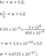 hν space equals space straight w space plus space straight K. straight E.

straight h straight c over straight lambda space equals space straight w space plus space straight K. straight E

6.63 space straight x space 10 to the power of negative 3 end exponent space straight x space fraction numerator 3 space straight x space 10 to the power of 8 over denominator 400 space straight x space 10 to the power of negative 9 end exponent end fraction space

equals space straight w space plus space 1.6 space straight x space 10 to the power of negative 19 end exponent space straight x space 0.5

straight w space equals space 4.9725 space straight x space 10 to the power of negative 17 end exponent space straight J