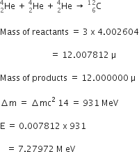 He presubscript 2 presuperscript 4 space plus space He presubscript 2 presuperscript 4 space plus space He presubscript 2 presuperscript 4 space rightwards arrow space straight C presubscript 6 presuperscript 12

Mass space of space reactants space equals space 3 space straight x space 4.002604

space space space space space space space space space space space space space space space space space space space space space space space space equals space 12.007812 space straight mu space

Mass space of space products space equals space 12.000000 space straight mu

increment straight m space equals space increment mc squared space 14 space equals space 931 space MeV

straight E space equals space 0.007812 space straight x space 931 space

space space space equals space 7.27972 space straight M space eV