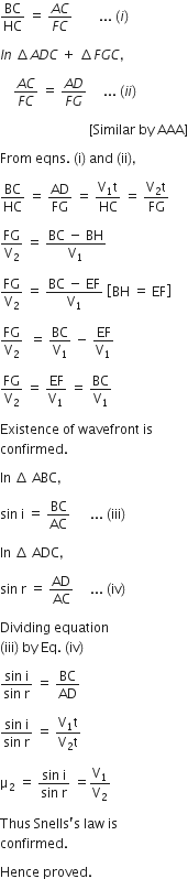 BC over HC space equals space fraction numerator A C over denominator F C end fraction space space space space space space space space... space left parenthesis i right parenthesis

I n space increment A D C space plus space increment F G C comma

space space space space fraction numerator A C over denominator F C end fraction space equals space fraction numerator A D over denominator F G end fraction space space space space space... space left parenthesis i i right parenthesis thin space

space space space space space space space space space space space space space space space space space space space space space space space space space space space left square bracket Similar space by space AAA right square bracket

From space eqns. space left parenthesis straight i right parenthesis space and space left parenthesis ii right parenthesis comma space

BC over HC space equals space AD over FG space equals space fraction numerator straight V subscript 1 straight t over denominator HC end fraction space equals space fraction numerator straight V subscript 2 straight t over denominator FG end fraction space space

FG over straight V subscript 2 space equals space fraction numerator BC space minus space BH over denominator straight V subscript 1 end fraction

FG over straight V subscript 2 space equals space fraction numerator BC space minus space EF over denominator straight V subscript 1 end fraction space open square brackets BH space equals space EF close square brackets

FG over straight V subscript 2 space space equals space BC over straight V subscript 1 space minus space EF over straight V subscript 1

FG over straight V subscript 2 space equals space EF over straight V subscript 1 space equals space BC over straight V subscript 1 space

Existence space of space wavefront space is space
confirmed. space

In space increment space ABC comma space

sin space straight i space equals space BC over AC space space space space space space... space left parenthesis iii right parenthesis

In space increment space ADC comma

sin space straight r space equals space AD over AC space space space space space... space left parenthesis iv right parenthesis

Dividing space equation space
left parenthesis iii right parenthesis space by space Eq. space left parenthesis iv right parenthesis

fraction numerator sin space straight i over denominator sin space straight r end fraction space equals space BC over AD

fraction numerator sin space straight i over denominator sin space straight r end fraction space equals space fraction numerator straight V subscript 1 straight t over denominator straight V subscript 2 straight t end fraction

straight mu subscript 2 space equals space fraction numerator sin space straight i over denominator sin space straight r end fraction space equals straight V subscript 1 over straight V subscript 2

Thus space Snells apostrophe straight s space law space is space
confirmed. space

Hence space proved. space