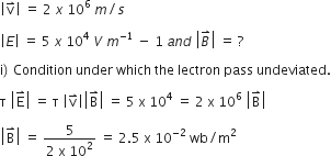 open vertical bar straight v with rightwards harpoon with barb upwards on top close vertical bar space equals space 2 space x space 10 to the power of 6 space m divided by s

open vertical bar E close vertical bar space equals space 5 space x space 10 to the power of 4 space V space m to the power of negative 1 end exponent space minus space 1 space a n d space open vertical bar B with rightwards harpoon with barb upwards on top close vertical bar space equals space ? space

straight i right parenthesis thin space Condition space under space which space the space lectron space pass space undeviated.

straight tau space open vertical bar straight E with rightwards harpoon with barb upwards on top close vertical bar space equals space straight tau space open vertical bar straight v with rightwards harpoon with barb upwards on top close vertical bar open vertical bar straight B with rightwards harpoon with barb upwards on top close vertical bar space equals space 5 space straight x space 10 to the power of 4 space equals space 2 space straight x space 10 to the power of 6 space open vertical bar straight B with rightwards harpoon with barb upwards on top close vertical bar

open vertical bar straight B with rightwards harpoon with barb upwards on top close vertical bar space equals space fraction numerator 5 over denominator 2 space straight x space 10 squared end fraction space equals space 2.5 space straight x space 10 to the power of negative 2 end exponent space wb divided by straight m squared