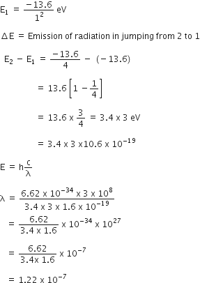 straight E subscript 1 space equals space fraction numerator negative 13.6 over denominator 1 squared end fraction space eV

increment straight E space equals space Emission space of space radiation space in space jumping space from space 2 space to space 1

space space straight E subscript 2 space minus space straight E subscript 1 space equals space fraction numerator negative 13.6 over denominator 4 end fraction space minus space left parenthesis negative 13.6 right parenthesis

space space space space space space space space space space space space space space space space space equals space 13.6 space open square brackets 1 space minus 1 fourth close square brackets

space space space space space space space space space space space space space space space space space equals space 13.6 space straight x space 3 over 4 space equals space 3.4 space straight x space 3 space eV

space space space space space space space space space space space space space space space space space equals space 3.4 space straight x space 3 space straight x 10.6 space straight x space 10 to the power of negative 19 end exponent

straight E space equals space straight h straight c over straight lambda

straight lambda space equals space fraction numerator 6.62 space straight x space 10 to the power of negative 34 end exponent space straight x space 3 space straight x space 10 to the power of 8 over denominator 3.4 space straight x space 3 space straight x space 1.6 space straight x space 10 to the power of negative 19 end exponent end fraction space
space space space equals space fraction numerator 6.62 over denominator 3.4 space straight x space 1.6 end fraction space straight x space 10 to the power of negative 34 end exponent space straight x space 10 to the power of 27

space space space equals space fraction numerator 6.62 over denominator 3.4 straight x space 1.6 end fraction space straight x space 10 to the power of negative 7 end exponent space

space space space equals space 1.22 space straight x space 10 to the power of negative 7 end exponent