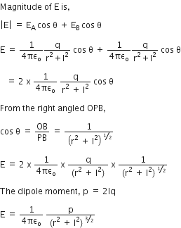 Magnitude space of space straight E space is comma

open vertical bar straight E close vertical bar space equals space straight E subscript straight A space cos space straight theta space plus space straight E subscript straight B space cos space straight theta

straight E space equals space fraction numerator 1 over denominator 4 πε subscript straight o end fraction fraction numerator straight q over denominator straight r squared plus straight l squared end fraction space cos space straight theta space plus space fraction numerator 1 over denominator 4 πε subscript straight o end fraction fraction numerator straight q over denominator straight r squared plus straight l squared end fraction space cos space straight theta

space space space equals space 2 space straight x space fraction numerator 1 over denominator 4 πε subscript straight o end fraction space fraction numerator straight q over denominator straight r squared space plus space straight l squared end fraction space cos space straight theta

From space the space right space angled space OPB comma space

cos space straight theta space equals space OB over PB space equals space 1 over open parentheses straight r squared space plus space straight l squared close parentheses to the power of bevelled 1 half end exponent

straight E space equals space 2 space straight x space fraction numerator 1 over denominator 4 πε subscript straight o end fraction space straight x space fraction numerator straight q over denominator left parenthesis straight r squared space plus space straight l squared right parenthesis end fraction space straight x space fraction numerator 1 over denominator left parenthesis straight r squared space plus space straight l squared right parenthesis to the power of bevelled 1 half end exponent end fraction

The space dipole space moment comma space straight p space equals space 2 lq space

straight E space equals space fraction numerator 1 over denominator 4 πε subscript straight o end fraction space fraction numerator straight p over denominator left parenthesis straight r squared space plus space straight l squared right parenthesis to the power of bevelled 3 over 2 end exponent end fraction
