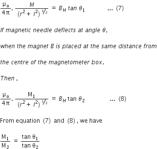 fraction numerator straight mu subscript straight o over denominator 4 straight pi end fraction. space fraction numerator M over denominator left parenthesis r squared plus space l squared right parenthesis to the power of bevelled 3 over 2 end exponent end fraction space equals space B subscript H space t a n space theta subscript 1 space space space space space space space space space space space space space space space... space left parenthesis 7 right parenthesis

I f space m a g n e t i c space n e e d l e space d e f l e c t s space a t space a n g l e space theta comma

w h e n space t h e space m a g n e t space B space i s space p l a c e d space a t space t h e space s a m e space d i s t a n c e space f r o m

t h e space c e n t r e space o f space t h e space m a g n e t o m e t e r space b o x. space

T h e n space comma

fraction numerator straight mu subscript straight o over denominator 4 straight pi end fraction. space fraction numerator straight M subscript 1 over denominator left parenthesis r squared plus space l squared right parenthesis to the power of bevelled 3 over 2 end exponent end fraction space equals space B subscript H space tan space theta subscript 2 space space space space space space space space space space space space space space space space space... space left parenthesis 8 right parenthesis

From space equation space left parenthesis 7 right parenthesis space and space left parenthesis 8 right parenthesis comma space we space have

straight M subscript 1 over straight M subscript 2 space equals space fraction numerator tan space straight theta subscript 1 over denominator tan space straight theta subscript 2 end fraction