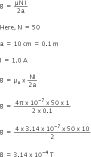 straight B space equals space fraction numerator μN space straight I over denominator 2 straight a end fraction

Here comma space straight N space equals space 50 space

straight a space equals space 10 space cm space equals space 0.1 space straight m

straight I space equals space 1.0 space straight A

straight B space equals space straight mu subscript straight o space straight x space fraction numerator NI over denominator 2 straight a end fraction

straight B space equals space fraction numerator 4 straight pi space straight x space 10 to the power of negative 7 end exponent space straight x space 50 space straight x space 1 over denominator 2 space straight x space 0.1 end fraction

straight B space equals space fraction numerator 4 space straight x space 3.14 space straight x space 10 to the power of negative 7 end exponent space straight x space 50 space straight x space 10 over denominator 2 end fraction

straight B space equals space 3.14 space straight x space 10 to the power of negative 4 end exponent space straight T