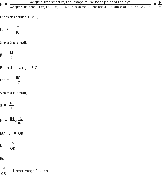 straight M space equals space fraction numerator Angle space subtended space by space the space image space at space the space near space point space of space the space eye over denominator Angle space subtended space by space the space object space when space olaced space at space the space least space distance space of space distinct space vision end fraction space equals space straight beta over straight alpha
From space the space triangle space IMC comma space
tan space straight beta space equals space IM over IC
Since space straight beta space is space small comma space
straight beta space equals space IM over IC
From space the space traingle space IB apostrophe straight C comma space
tan space straight alpha space equals space fraction numerator IB apostrophe over denominator IC end fraction
Since space straight a space is space small comma
straight a space equals space fraction numerator IB apostrophe over denominator IC end fraction
straight M space equals space IM over IC straight x fraction numerator IC over denominator IB apostrophe end fraction
But comma space IB apostrophe space equals space OB
straight M space equals space IM over OB
But comma space
IM over OB space equals space Linear space magnification
