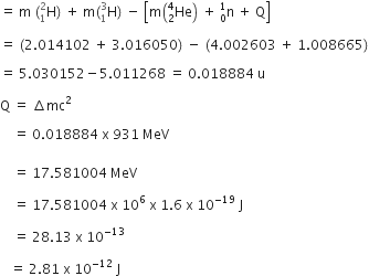 equals space straight m space left parenthesis straight H presubscript 1 presuperscript 2 right parenthesis space plus space straight m left parenthesis straight H presubscript 1 presuperscript 3 right parenthesis space minus space open square brackets straight m open parentheses He presubscript 2 presuperscript 4 close parentheses space plus space straight n presubscript 0 presuperscript 1 space plus space straight Q close square brackets space

equals space left parenthesis 2.014102 space plus space 3.016050 right parenthesis space minus space left parenthesis 4.002603 space plus space 1.008665 right parenthesis

equals space 5.030152 minus 5.011268 space equals space 0.018884 space straight u

straight Q space equals space increment mc squared

space space space space equals space 0.018884 space straight x space 931 space MeV space
space
space space space space equals space 17.581004 space MeV space

space space space space equals space 17.581004 space straight x space 10 to the power of 6 space straight x space 1.6 space straight x space 10 to the power of negative 19 end exponent space straight J space space

space space space space equals space 28.13 space straight x space 10 to the power of negative 13 space end exponent

space space space equals space 2.81 space straight x space 10 to the power of negative 12 end exponent space straight J space