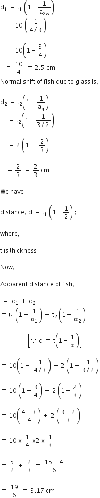 straight d subscript 1 space equals space straight t subscript 1 space open parentheses 1 minus 1 over straight a subscript 2 straight w end subscript close parentheses space
space space space space equals space 10 space open parentheses fraction numerator 1 over denominator 4 divided by 3 end fraction close parentheses space

space space space space equals space 10 open parentheses 1 minus 3 over 4 close parentheses space
space space space equals space 10 over 4 space equals space 2.5 space cm
Normal space shift space of space fish space due space to space glass space is comma space

straight d subscript 2 space equals space straight t subscript 2 open parentheses 1 minus 1 over straight a subscript straight g close parentheses space
space space space space space equals space straight t subscript 2 open parentheses 1 minus fraction numerator 1 over denominator 3 divided by 2 end fraction close parentheses

space space space space space equals space 2 space open parentheses 1 space minus space 2 over 3 close parentheses

space space space space equals space 2 over 3 space equals space 2 over 3 space cm

We space have space

distance comma space straight d space equals space straight t subscript 1 space open parentheses 1 minus 1 half close parentheses space semicolon space

where comma space

straight t space is space thickness

Now comma space

Apparent space distance space of space fish comma

space equals space space straight d subscript 1 space plus space straight d subscript 2
equals space straight t subscript 1 space open parentheses 1 minus 1 over straight alpha subscript 1 close parentheses space plus space straight t subscript 2 space open parentheses 1 minus 1 over straight alpha subscript 2 close parentheses space

space space space space space space space space space space space space space space space space space space open square brackets because space straight d space equals space straight t open parentheses 1 minus 1 over straight alpha close parentheses close square brackets space

equals space 10 open parentheses 1 minus space fraction numerator 1 over denominator 4 divided by 3 end fraction close parentheses space plus space 2 space open parentheses 1 minus fraction numerator 1 over denominator 3 divided by 2 end fraction close parentheses

equals space 10 space open parentheses 1 minus 3 over 4 close parentheses space plus space 2 space open parentheses 1 minus 2 over 3 close parentheses

equals space 10 open parentheses fraction numerator 4 minus 3 over denominator 4 end fraction close parentheses space plus space 2 space open parentheses fraction numerator 3 minus 2 over denominator 3 end fraction close parentheses

equals space 10 space straight x space 1 fourth space straight x 2 space straight x space 1 third

equals space 5 over 2 space plus space 2 over 3 space equals space fraction numerator 15 plus 4 over denominator 6 end fraction space

equals space 19 over 6 space equals space 3.17 space cm