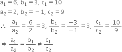 straight a subscript 1 equals 6 comma space straight b subscript 1 equals 3 comma space straight c subscript 1 equals 10
straight a subscript 2 equals 2 comma space straight b subscript 2 equals negative 1 comma space straight c subscript 2 equals 9
therefore space space straight a subscript 1 over straight a subscript 2 equals 6 over 2 equals 3 comma space straight b subscript 1 over straight b subscript 2 equals fraction numerator negative 3 over denominator negative 1 end fraction equals 3 comma space straight c subscript 1 over straight c subscript 2 equals 10 over 9
rightwards double arrow straight a subscript 1 over straight a subscript 2 equals straight b subscript 1 over straight b subscript 2 not equal to straight c subscript 1 over straight c subscript 2
