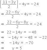open parentheses fraction numerator 11 minus 3 straight y over denominator 2 end fraction close parentheses minus 4 straight y equals negative 24
rightwards double arrow fraction numerator 22 minus 6 straight y over denominator 2 end fraction minus 4 straight y equals negative 24
rightwards double arrow space fraction numerator 22 minus 6 straight y minus 8 straight y over denominator 2 end fraction equals negative 24
rightwards double arrow space space 22 minus 14 straight y space equals space minus 48
rightwards double arrow space space space minus 14 straight y space equals space minus 48 space equals space minus 22
rightwards double arrow space space space space minus 14 straight y space equals space minus 70
rightwards double arrow space space space space space space space space straight y space equals space 5
