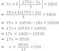 rightwards double arrow space 7 straight x space plus 6 space open parentheses fraction numerator 1750 minus 3 straight x over denominator 5 end fraction close parentheses equals 3800
rightwards double arrow fraction numerator 35 straight x plus 6 left parenthesis 1750 minus 3 straight x right parenthesis over denominator 5 end fraction equals 3800
rightwards double arrow space 35 straight x space plus space 10500 minus 18 straight x equals 19000
rightwards double arrow space 17 straight x plus 10500 equals 19000
rightwards double arrow 17 straight x space equals space 1900 minus 10500
rightwards double arrow space 17 straight x space equals space 8500
rightwards double arrow space space space space straight x space equals space 8500 over 17 equals 500