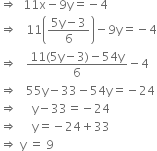 rightwards double arrow space space 11 straight x minus 9 straight y equals negative 4
rightwards double arrow space space space 11 open parentheses fraction numerator 5 straight y minus 3 over denominator 6 end fraction close parentheses minus 9 straight y equals negative 4
rightwards double arrow space space space fraction numerator 11 left parenthesis 5 straight y minus 3 right parenthesis minus 54 straight y over denominator 6 end fraction minus 4
rightwards double arrow space space space 55 straight y minus 33 minus 54 straight y equals negative 24
rightwards double arrow space space space space space straight y minus 33 equals negative 24
rightwards double arrow space space space space space straight y equals negative 24 plus 33
rightwards double arrow space straight y space equals space 9

