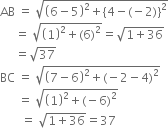 AB space equals space square root of open parentheses 6 minus 5 close parentheses squared plus left curly bracket 4 minus left parenthesis negative 2 right parenthesis right curly bracket squared end root
space space space space space equals space square root of open parentheses 1 close parentheses squared plus left parenthesis 6 right parenthesis squared end root equals square root of 1 plus 36 end root
space space space space space equals square root of 37
BC space equals space square root of open parentheses 7 minus 6 close parentheses squared plus left parenthesis negative 2 minus 4 right parenthesis squared end root
space space space space space space equals space square root of open parentheses 1 close parentheses squared plus left parenthesis negative 6 right parenthesis squared end root
space space space space space space space equals space square root of 1 plus 36 end root equals 37