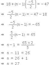 rightwards double arrow space 18 plus left parenthesis straight n minus 1 right parenthesis open parentheses fraction numerator negative 5 over denominator 2 end fraction close parentheses equals negative 47
rightwards double arrow space space fraction numerator negative 5 over denominator 2 end fraction left parenthesis straight n minus 1 right parenthesis equals negative 47 minus 18
rightwards double arrow space space space space fraction numerator negative 5 over denominator 2 end fraction left parenthesis straight n minus 1 right parenthesis equals negative 65
rightwards double arrow space space space space space 5 over 2 left parenthesis straight n minus 1 right parenthesis space equals space 65
rightwards double arrow space space straight n minus 1 space equals space fraction numerator 65 cross times 2 over denominator 5 end fraction
rightwards double arrow space space straight n space minus space 11 space equals space 26
rightwards double arrow space space straight n space equals space 26 space plus space 1 space
rightwards double arrow space space straight n space equals space 27
