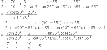fraction numerator 7 space cos 70 degree over denominator 2 space sin space 20 degree end fraction plus 3 over 2 fraction numerator cos 55 degree space. space cosec space 35 degree over denominator tan space 5 degree space tan space 25 degree space tan 45 degree space. space tan 85 degree. space tan space 65 degree end fraction
equals space fraction numerator 7 space cos left parenthesis 90 degree minus 20 degree right parenthesis over denominator 2 space sin space 20 degree end fraction
plus 3 over 2 fraction numerator cos space left parenthesis 90 degree minus 35 degree right parenthesis. space cosec space 35 degree over denominator tan left parenthesis 90 degree minus 85 degree right parenthesis. space tan space 85 degree space. space tan space left parenthesis 90 degree space minus 65 degree right parenthesis. space tan space 65 degree space cross times space 1 end fraction
equals space fraction numerator 7 sin space 20 degree over denominator 2 sin space 20 degree end fraction plus 3 over 2 fraction numerator sin 35 degree. cosec 35 degree over denominator cot space 85 degree. space tan 85 degree. space cot space 65 degree. space tan space 65 degree end fraction
equals space 7 over 2 plus 3 over 2 space equals space 10 over 2 space equals space 5.